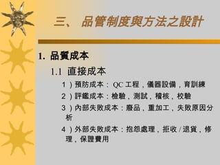 三、 品管制度與方法之設計 1.  品質成本 　 1.1  直接成本 １）預防成本： QC 工程，儀器設備，育訓練 ２）評鑑成本：檢驗 ,  測試 ,  稽核 ,  校驗 ３）內部失敗成本：廢品 ,  重加工 ,  失敗原因分析 ４）外部失敗成本：抱怨處理 ,  拒收 / 退貨 ,  修理 ,  保證費用 