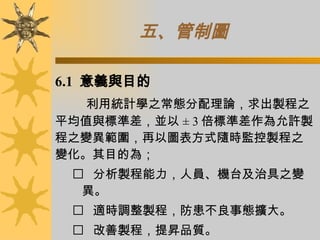 五、管制圖   6.1  意義與目的 利用統計學之常態分配理論，求出製程之平均值與標準差，並以 ± 3 倍標準差作為允許製程之變異範圍，再以圖表方式隨時監控製程之變化。其目的為；     分析製程能力，人員、機台及治具之變異。     適時調整製程，防患不良事態擴大。     改善製程，提昇品質。 