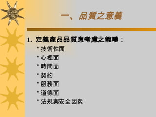 一、 品質之意義 1.  定義產品品質應考慮之範疇： ＊技術性面 ＊心裡面 ＊時間面 ＊契約 ＊服務面 ＊道德面 ＊法規與安全因素 