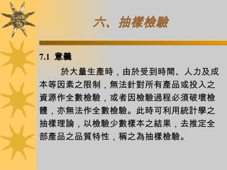 六、抽樣檢驗   7.1  意義 於大量生產時，由於受到時間、人力及成本等因素之限制，無法針對所有產品或投入之資源作全數檢驗，或者因檢驗過程必須破壞檢體，亦無法作全數檢驗。此時可利用統計學之抽樣理論，以檢驗少數樣本之結果，去推定全部產品之品質特性，稱之為抽樣檢驗。  