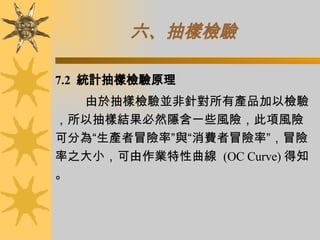 六、抽樣檢驗   7.2  統計抽樣檢驗原理 由於抽樣檢驗並非針對所有產品加以檢驗，所以抽樣結果必然隱含一些風險，此項風險可分為“生產者冒險率”與“消費者冒險率”，冒險率之大小，可由作業特性曲線  (OC Curve) 得知。 