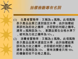 抽樣檢驗專有名詞 (1)      生產者冒險率：又稱為 α 風險。此項風險表示產品品質已達到協定水準，由於抽樣結果誤判為拒收之機率，亦即對的判錯之機率。通常 α 風險設為 5﹪ ，意謂品質在合格水準下，被判為允收之機率為 95﹪ 。 (2)      消費者冒險率：又稱為 β 風險。此項風險表示產品品質未達協定水準，由於抽樣結果誤判為允收之機率，亦即錯的判對之機率。通常 β 風險設為 10﹪ ，意味消費者只有 90﹪ 的機會拒收不合格之產品。 