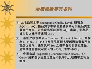 抽樣檢驗專有名詞 (3)  允收品質水準 (Acceptable Quality Level,  簡稱為 AQL) ： AQL 指品質水準被生產者視為可出廠品質之最大不良率，若出廠品質能達到 AQL 水準，則產品被允收之機率將達到 95﹪ 。 (4)      最低允收水準 (Lot Tolerance Percent Defective,  簡稱為 LTPD) 。 LTPD 指產品品質低劣至超過消費者所能容忍之極限，通常只有 10﹪ 之機率會允收該批產品。通常抽樣計劃設定在 AQL=95%, LTPD=10% 。 (5)      作業曲線  (Operating Characteristics Curve) 。 OC Curve  用來表示生產之產品不良率及允收機率之相互關係。 