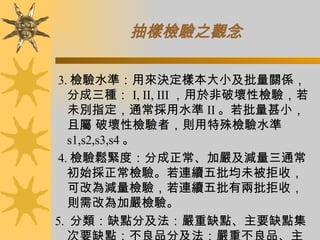 抽樣檢驗之觀念 3. 檢驗水準：用來決定樣本大小及批量關係，分成三種： I, II, III ，用於非破壞性檢驗，若未別指定，通常採用水準 II 。若批量甚小，且屬 破壞性檢驗者，則用特殊檢驗水準 s1,s2,s3,s4 。 4. 檢驗鬆緊度：分成正常、加嚴及減量三通常初始採正常檢驗。若連續五批均未被拒收，可改為減量檢驗，若連續五批有兩批拒收，則需改為加嚴檢驗。 5.  分類：缺點分及法：嚴重缺點、主要缺點集次要缺點；不良品分及法：嚴重不良品、主要不良品及集次要不良品。  