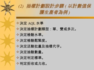 (2)  抽樣計劃設計步驟 ( 以計數值保護生產者為例 ) 決定 AQL 水準 決定抽樣計劃類型：單、雙或多次。 決定檢驗水準。 決定檢驗鬆緊度。 決定送驗批量及抽樣代字。 決定抽驗數量。 決定判定標準。 判定拒收或允收。 