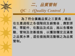 二、 品質管制 QC ： (Quality Control ）   為了符合廣義品質之三要素，產品在生產過程之各個階段及銷售後，應對原料、零配件、在製品及成品，施以各種檢驗、管制及改善措施，以獲致穩定且滿意之品質水準，這些措施與活動稱之為品質管制。  