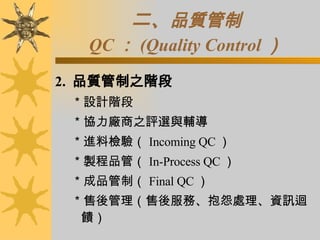 二、 品質管制 QC ： (Quality Control ） 2.  品質管制之階段 ＊設計階段 ＊協力廠商之評選與輔導 ＊進料檢驗（ Incoming QC ） ＊製程品管（ In-Process QC ） ＊成品管制（ Final QC ） ＊售後管理（售後服務、抱怨處理、資訊迴饋） 