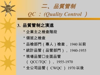 二、 品質管制 QC ： (Quality Control ） 3.  品質管制之演進 ＊企業主之檢查階段 ＊領班之檢查 ＊品檢部門（專人）檢查， 1940 以前 ＊統計品管（品管部門）， 1940-1955 ＊現場品管  全面品管（ QCC/TQC ）， 1955-1970 ＊全公司品管（ CWQC ） 1970 以後 