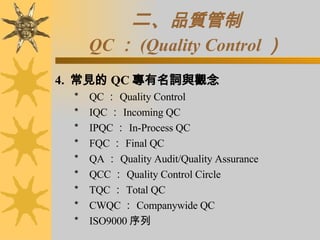 二、 品質管制 QC ： (Quality Control ） 4.  常見的 QC 專有名詞與觀念 ＊    QC ： Quality Control ＊    IQC ： Incoming QC ＊    IPQC ： In-Process QC ＊    FQC ： Final QC ＊    QA ： Quality Audit/Quality Assurance ＊    QCC ： Quality Control Circle ＊    TQC ： Total QC ＊    CWQC ： Companywide QC ＊    ISO9000 序列 