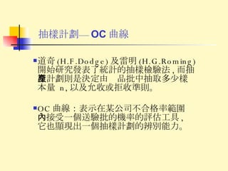 抽樣計劃— OC 曲線 道奇 (H.F.Dodge) 及雷明 (H.G.Roming) 開始研究發表了統計的抽樣檢驗法 , 而抽樣計劃則是決定由產品批中抽取多少樣本量  n, 以及允收或拒收準則。 OC 曲線：表示在某公司不合格率範圍內接受一個送驗批的機率的評估工具 , 它也顯現出一個抽樣計劃的辨別能力。 
