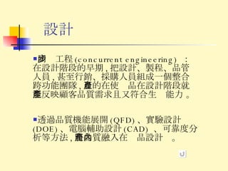 設計 同步工程 (concurrent engineering)  ：在設計階段的早期 , 把設計、製程、品管人員 , 甚至行銷、採購人員組成一個整合跨功能團隊 , 目的在使產品在設計階段就能反映顧客品質需求且又符合生產能力 。 透過品質機能展開 (QFD) 、實驗設計 (DOE) 、電腦輔助設計 (CAD)  、可靠度分析等方法 , 將品質融入在產品設計內。 