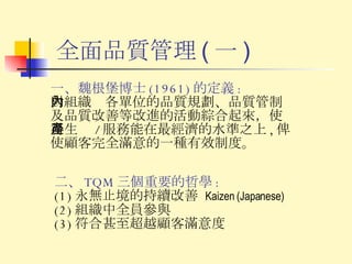 全面品質管理 ( 一 ) 一、魏根堡博士 (1961) 的定義 : 對組織內各單位的品質規劃、品質管制及品質改善等改進的活動綜合起來，使得生產 / 服務能在最經濟的水準之上 , 俾使顧客完全滿意的一種有效制度。 二、 TQM 三個重要的哲學 : (1) 永無止境的持續改善  Kaizen (Japanese) (2) 組織中全員參與 (3) 符合甚至超越顧客滿意度 
