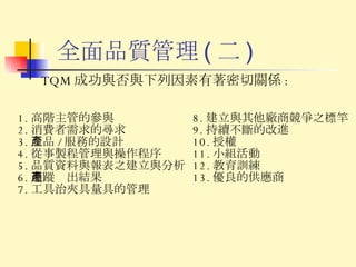 全面品質管理 ( 二 ) TQM 成功與否與下列因素有著密切關係 : 1. 高階主管的參與 2. 消費者需求的尋求 3. 產品 / 服務的設計 4. 從事製程管理與操作程序 5. 品質資料與報表之建立與分析 6. 追蹤產出結果 7. 工具治夾具量具的管理 8. 建立與其他廠商競爭之標竿 9. 持續不斷的改進 10. 授權 11. 小組活動 12. 教育訓練 13. 優良的供應商 