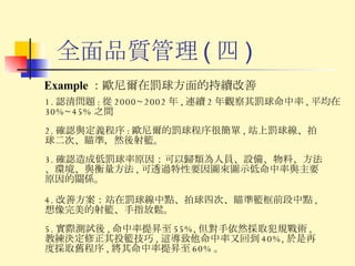 全面品質管理 ( 四 ) Example ： 歐尼爾在罰球方面的持續改善 1. 認清問題 : 從 2000~2002 年 , 連續 2 年觀察其罰球命中率 , 平均在 30%~45% 之間 3. 確認造成低罰球率原因：可以歸類為人員、設備、物料、方法、環境、與衡量方法 , 可透過特性要因圖來圖示低命中率與主要原因的關係。 2. 確認與定義程序 : 歐尼爾的罰球程序很簡單 , 站上罰球線、拍球二次、瞄準，然後射籃。 4. 改善方案：站在罰球線中點、拍球四次、瞄準籃框前段中點 , 想像完美的射籃、手指放鬆。 5. 實際測試後 , 命中率提昇至 55%, 但對手依然採取犯規戰術 , 教練決定修正其投籃技巧 , 這導致他命中率又回到 40%, 於是再度採取舊程序 , 將其命中率提昇至 60% 。 