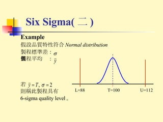 Example 假設品質特性符合 Normal distribution 製程標準差： 製程平均值： Six Sigma( 二 ) T=100 U=112 L=88 若 則稱此製程具有 6-sigma quality level 。 