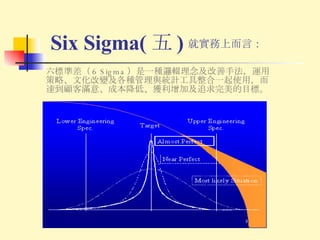 Six Sigma( 五 ) 六標準差（ 6 Sigma ）是一種邏輯理念及改善手法，運用策略、文化改變及各種管理與統計工具整合一起使用，而達到顧客滿意、成本降低、獲利增加及追求完美的目標。 就實務上而言： 