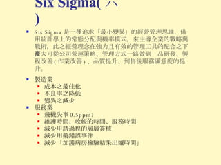 Six Sigma 是一種追求「最小變異」的經營管理思維，借用統計學上的常態分配與機率模式，來主導企業的戰略與戰術，此之經營理念在強力且有效的管理工具的配合之下，大可從公司營運策略、管理方式一路做到產品研發、製程改善 ( 作業改善 ) 、品質提升、到售後服務滿意度的提升。 Six Sigma( 六 ) 製造業 成本之最佳化 不良率之降低 變異之減少 服務業 飛機失事 0.5ppm? 維護時間、收帳的時間、服務時間 減少申請過程的層層簽核 減少用藥錯誤事件 減少「加護病房檢驗結果出爐時間」 