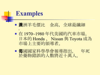 Examples 澳洲羊毛價比黃金高，全球最纖細 。 在 1970~1980 年代美國的汽車市場，日本的 Honda 、 Nissan 與 Toyota 成為市場上主要的領導者。 美國國家科學學會報導指出，每年死於藥物錯誤的人數將近十萬人。 