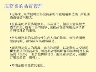 服務業的品質管理 近年來 , 經濟發展使得服務業的比重超越製造業 , 其範圍涵蓋也越來越大。 服務業的品質多屬無形、不易量化、儲存且變異性大 , 儘管如此 , 隨著市場的競爭 , 服務品質越來越受到消費者與管理者的重視。 常見服務業的品質特性包含人員的錯誤、等待時間與服務時間、顧客成本與顧客滿足。 顧客對於個人的需求、過去的經驗、以及與他人交談而產生期望的服務品質 , 服務業者應將顧客的需求轉為服務品質「規格」 , 並於提供服務後 , 蒐集顧客意見 , 回饋修訂服務品質「規格」。 時間是服務品質的要因。 