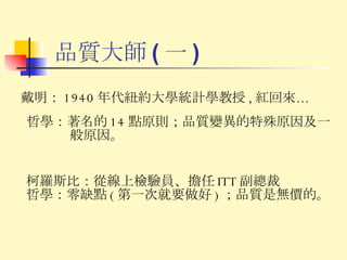 品質大師 ( 一 ) 柯羅斯比： 從線上檢驗員 、 擔任 ITT 副總裁 哲學： 零缺點 ( 第一次就要做好 ) ；品質是無價的。 戴明： 1940 年代紐約大學統計學教授 , 紅回來… 哲學： 著名的 14 點原則；品質變異的特殊原因及一般原因。 