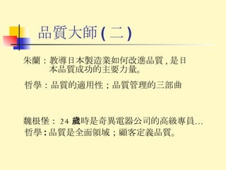 品質大師 ( 二 ) 魏根堡： 24 歲時是奇異電器公司的高級專員… 哲學 : 品質是全面領域；顧客定義品質。 朱蘭： 教導日本製造業如何改進品質 , 是日本品質成功的主要力量。 哲學 ： 品質的適用性；品質管理的三部曲 