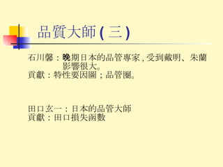 品質大師 ( 三 ) 石川馨： 晚期日本的品管專家 , 受到戴明、朱蘭影響很大。 貢獻： 特性要因圖；品管圈。 田口玄一： 日本的品管大師 貢獻： 田口損失函數 