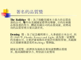 著名的品質獎 The Baldrige  獎： 為了鼓勵美國本土致力於品質改善的公司 , 每年由美國國家標準局舉辦 , 目的在刺激品質改進的努力 , 體認美國公司的品質成就 , 並將成功的品質管理方案公諸於世。 Deming  獎： 為了紀念戴明博士 , 大多頒給日本公司 , 但在 1989 年 ,Floride Power and Light  成為第一家獲獎的美國公司 , 主要評審重點在於統計的製程管制 , 其範圍比注重顧客滿意度的 Baldrige 獎狹隘。 國家品質獎： 經濟部為協助企業加速整體品質提昇 , 提高國際競爭力 , 特別設立此獎項 