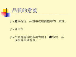 品質的意義 (1) 達成特定產品規格或服務標準的一致性 . (2) 適用性 . (3) 在高度競爭的市場售價下 , 顧客對產品或服務的滿意度 . 