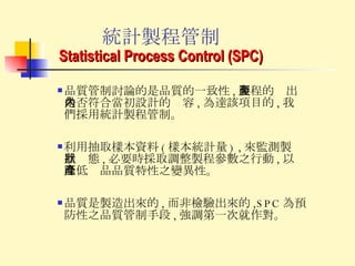 統計製程管制 Statistical Process Control (SPC) 利用抽取樣本資料 ( 樣本統計量 ) , 來監測製程狀態 , 必要時採取調整製程參數之行動 , 以降低產品品質特性之變異性。 品質是製造出來的 , 而非檢驗出來的 ,SPC 為預防性之品質管制手段 , 強調第一次就作對。 品質管制討論的是品質的一致性 , 製程的產出是否符合當初設計的內容 , 為達該項目的 , 我們採用統計製程管制。 