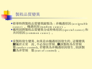 製程品質變異 修華特將製程品質變異歸類為：非機遇原因 (assignable cause)  、機遇原因 (random cause)  。 戴明則將製程品質變異分成特殊原因 (special cause) 和共同原因 (common cause)  。 當製程發生變異 , 如果是由機遇原因發生的 , 這種變異歸屬於正常狀況 , 不必加以管制 , 稱該製程為在管制狀態 (under control), 若變異為非機遇原因發生 , 則該製程為非管制狀態 (out of control)  。 