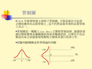 管制圖 管制圖是一種線上 (on-line) 之製程管制技術 , 能儘快偵測出製程變異是屬機遇原因或非機遇原因 , 以便在不良品製造出來之前就能發現製程之變異並進行改善工作 . 經驗判斷轉換成科學理論的判斷 1924 年修華特博士發明了管制圖 , 可算是統計方法真正開始應用在品質管制上 , 迄今仍然是最有效的品質管制工具之一。 UCL LCL CL 