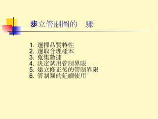 建立管制圖的步驟 選擇品質特性 選取合理樣本 蒐集數據 決定試用管制界限 建立修正後的管制界限 管制圖的延續使用 