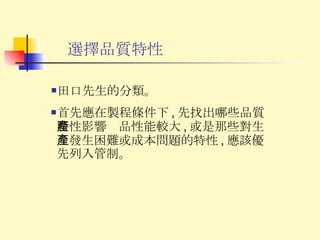 選擇品質特性 田口先生的分類。 首先應在製程條件下 , 先找出哪些品質特性影響產品性能較大 , 或是那些對生產發生困難或成本問題的特性 , 應該優先列入管制。 