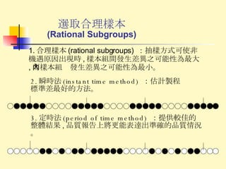 選取合理樣本 (Rational Subgroups) 2. 瞬時法 (instant time method)  ：估計製程標準差最好的方法。 1. 合理樣本 (rational subgroups)  ：抽樣方式可使非機遇原因出現時 , 樣本組間發生差異之可能性為最大 , 而樣本組內發生差異之可能性為最小。 3. 定時法 (period of time method)  ：提供較佳的整體結果 , 品質報告上將更能表達出準確的品質情況。 