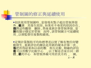 管制圖的修正與延續使用 初次使用管制圖時 , 當發現有點子超出管制界限外 , 應調查其發生原因 , 如果有不尋常的原因存在 , 則將這些觀察值刪除 , 然後重新計算管制界限 , 當製程顯示穩定於管制狀況時 , 該管制圖方可延續使用 , 以便監督往後製程績效。 定期計算製程平均和標準差以便了解有無任何變動發生 , 重新評估的辦法是用新的樣本計算一次 , 再把所得結果和以前的數值相互比較 , 精確的評估是可以用數字比較中心值 , 以了解是否來自同一群體 , 新的中心值和管制界線可用於次月的  圖。 