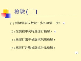 檢驗 ( 二 ) (1) 要檢驗多少數量 ? 多久檢驗一次 ? (2) 在製程中何時應進行檢驗 ? (3) 應進行集中檢驗或現場檢驗 ? (4) 應進行計數檢驗或計量檢驗 ? 