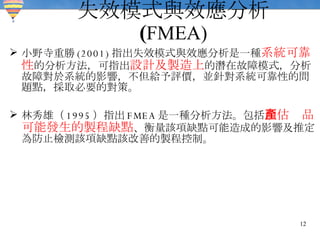 失效模式與效應分析   ( FMEA) 小野寺重勝 (2001) 指出失效模式與效應分析是一種 系統可靠性 的分析方法，可指出 設計及製造上 的潛在故障模式，分析故障對於系統的影響，不但給予評價，並針對系統可靠性的問題點，採取必要的對策。 林秀雄（ 1995 ）指出 FMEA 是一種分析方法。包括 預估產品可能發生的製程缺點 、衡量該項缺點可能造成的影響及推定為防止檢測該項缺點該改善的製程控制。 