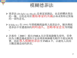 模糊德菲法 德菲法 (Delphi method) 是專家預測法，也是群體決策法的一種。目的是用於 獲取專家的共識 以尋求對特定對象的一致性意見。 Ishikawa 在 1993 年將模糊理論導入德菲法中，解決傳統德菲法中常遭遇到的 耗時過久、忽略專家意見 等問題。 許惠玲（ 2005 ）提出 FMEA 在計算風險優先度時，常會因為主觀意識或資料不足而導致風險優先順序不能反映真實。因此 導入模糊德菲法 至 FMEA 中，以避免人員因主觀意識造成的誤差。 