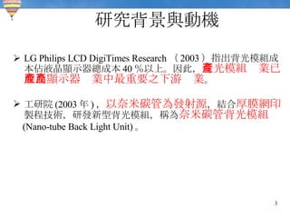 研究背景與動機 LG Philips LCD DigiTimes Research （ 2003 ）指出背光模組成本佔液晶顯示器總成本 40 ％以上。因此， 背光模組產業已成為顯示器產業中最重要之下游產業 。 工研院 (2003 年 ) ， 以奈米碳管為發射源 ，結合 厚膜網印 製程技術，研發新型背光模組，稱為 奈米碳管背光模組 (Nano-tube Back Light Unit) 。 