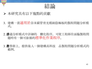 結論 本研究具有以下幾點的貢獻 建構一套 適用於 奈米碳管背光模組陰極板的製程問題分析模式。 2. 透過分析模式中詳細的步驟化程序，可使工程師在面臨製程問題時有一個可依循的 標準化作業程序 。 3. 在學術上，提供後人一個建構高科技產品製程問題分析模式的範例。 