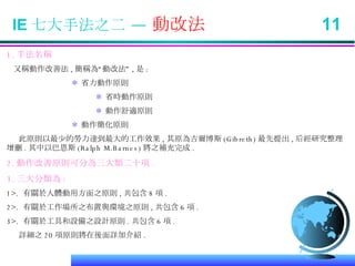 IE 七大手法之二 —  動改法  11 1. 手法名稱 又稱動作改善法 , 簡稱為“動改法” , 是 : ＊  省力動作原則   ＊  省時動作原則   ＊  動作舒適原則 ＊  動作簡化原則 此原則以最少的勞力達到最大的工作效果 , 其原為吉爾博斯 (Gibreth) 最先提出 , 后經研究整理增刪 . 其中以巴恩斯 (Ralph M.Barnes) 將之補充完成 . 2. 動作改善原則可分為三大類二十項 . 3. 三大分類為 : 1>.  有關於人體動用方面之原則 , 共包含 8 項 . 2>.  有關於工作場所之布置與環境之原則 , 共包含 6 項 . 3>.  有關於工具和設備之設計原則 . 共包含 6 項 . 詳細之 20 項原則將在後面詳加介紹 . 