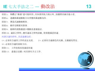 IE 七大手法之二 —  動改法  13 原則 5:  物體之”動量”盡可能利用 ; 但如需用肌力制止時 , 則應將其減至最小度 . 原則 6:  連續曲線運動較方向突變直線運動為佳 . 原則 7:  彈道式運動較輕快 . 原則 8:  動作宜輕鬆有節奏 .  原則 9:  眼睛的視點應盡少變動並盡量接近 . 原則 10:  適當之照明 ; 應有適當之照明設備 , 使視覺滿意舒適 . 所謂合適的照明 , 其意義應包括 : 1>. 必須有合適其工作的充足光度 .  2>. 必須有合適顏色的光線 , 且應避免閃光 . 3>. 必須有合適的投射方向 . 原則 11:  工作抬椅高度適當舒適 原則 12:  盡量以足踏 / 夾具替代手之工作 . 