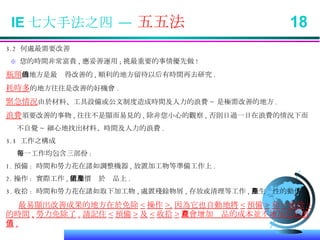3.2  何處最需要改善 ※   您的時間非常富貴 , 應妥善運用 ; 挑最重要的事情優先做 ! 瓶頸 的地方是最值得改善的 , 順利的地方留待以后有時間再去研究 . 耗時多 的地方往往是改善的好機會 . 緊急情況 由於材料、工具設備或公文制度造成時間及人力的浪費 ~ 是極需改善的地方 . 浪費 須要改善的事物 , 往往不是顯而易見的 , 除非您小心的觀察 , 否則日過一日在浪費的情況下而 不自覺 ~ 細心地找出材料、時間及人力的浪費 . 3.3  工作之構成 每一工作均包含三部份 : 1. 預備 :  時間和勞力花在諸如調整機器 , 放置加工物等準備工作上 . 2. 操作 :  實際工作 , 附加價值於產品上 . 3. 收拾 :  時間和勞力花在諸如取下加工物 , 處置殘餘物屑 , 存放或清理等工作 , 無生產性的動作 . 最易顯出改善成果的地方在於免除 < 操作 >, 因為它也自動地將 < 預備 > 和 < 收拾 > 的時間 , 勞力免除了 . 請記住 < 預備 > 及 < 收拾 > 只會增加產品的成本並不增加它的價值 . IE 七大手法之四 —  五五法  18 