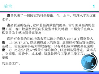 前言  1 質量代表了一個國家的科學技術、生產水平、管理水平和文化水平 . 產品質量的提高 , 意味著經濟效益的提高 . 當今世界經濟的發展正經歷著由數量型增長向質量型增長的轉變 , 市場竟爭也由人格竟爭為主轉向質量竟爭為主 . 而所有企業的目的均系希望以最小的投入 (INPUT) 得到最大的產出 (OUTPUT), 以致獨得最大的效益 . 那麼如何在品質保證的基礎上 , 使企業獨得最大的效益呢 ? 只有降低成本和提高企業的生產力 , 把這些“投入”做最有效的組合 , 以達到品質穩定、效率高、交期準、浪費少、成本低 . 這就是近代工業界工業工程 (IE) 所要做 的主要工作 . 