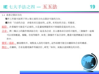 3.4  改善之探討方向 每件工作都可依照下列 4 個主要的方向去探討可能的方向 . 應持有「目前的方法絕非僅有而且最好的 , 必然 , 有更好的方法」的態度 . 剔除 :   許多操作可能是不必要的 , 只是蕭規曹隨習而不察剔除是最好的方向 . 合並 :   將二種以上的動作嘗試結合在一起是為合並 . 吾人應尋求合並的可能性 , 二個操作一起做 可以省掉搬運、檢驗、存放等動作 . 如果二個操作不易合並時 , 應盡可能將搬運合並在操 作中 . 變更 / 重組 :  應改變次序、地點及人員的可能性 , 這些改變可能引出刪除和合並的靈感 . 簡化 :  在刪除、合並及變更操作等檢討后 , 研究「如何」來做以達到簡化的目的 . IE 七大手法之四 —  五五法  19 