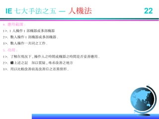 IE 七大手法之五 —  人機法  22 4. 應用範圍 : 1>. 1 人操作 1 部機器或多部機器 2>.  數人操作 1 部機器或多部機器 . 3>.  數人操作一共同之工作 . 5. 功用 : 1>.  了解在現況下 , 操作人之時間或機器之時間是否妥善應用 . 2>.  依上述之記錄加以質疑 , 尋求改善之地方 3>.  用以比較改善前及改善后之差異情形 . 