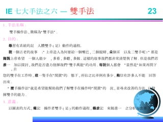 IE 七大手法之六 —  雙手法  23 1. 手法名稱 : 雙手操作法 , 簡稱為“雙手法” . 2. 目的 : 學習有系統的記錄人體雙手 ( 足）動作的過程． 有一個古老的故事說 :” 上帝造人為何要給一個嘴巴 , 二個眼睛 , 二個耳朵以及二雙手呢 ?” 那是 因為上帝希望每一個人能少說 , 多看 , 多聽 , 多做 . 這樣的故事我們都非常清楚與了解 . 但是我們若 進一步加以探討 , 我們是否盡力發揮我們”雙手萬能”的功用 . 每一個人都會說”當然是”如果再問下 , 去 您的雙手在工作時 , 有一隻手在”閒置”的狀態下 , 所佔之比率例有多少 , 相信有許多人不能夠回答 出來 . “ 雙手操作法”就是希望能幫助我們了解雙手在操作時”閒置”的狀況 , 並尋求改善的方法 , 以發 揮雙手的能力 . 3. 意義 : 以圖表的方式 , 來記錄操作者雙手 ( 足 ) 的動作過程 , 藉此記錄來做進一步之分析及改善 .  