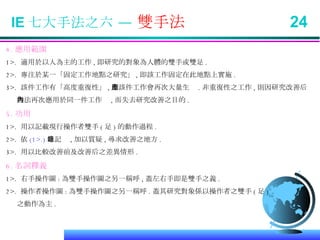 IE 七大手法之六 —  雙手法  24 4. 應用範圍 1>.  適用於以人為主的工作 , 即研究的對象為人體的雙手或雙足 . 2>.  專注於某一「固定工作地點之研究」 , 即該工作固定在此地點上實施 . 3>.  該件工作有「高度重復性」 , 即該件工作會再次大量生產 . 非重復性之工作 , 則因研究改善后 無法再次應用於同一件工作內 , 而失去研究改善之目的 . 5. 功用 1>.  用以記載現行操作者雙手 ( 足 ) 的動作過程 . 2>.  依 (1>.) 之記錄 , 加以質疑 , 尋求改善之地方 . 3>.  用以比較改善前及改善后之差異情形 .  6. 名詞釋義 1>.  右手操作圖 : 為雙手操作圖之另一稱呼 , 蓋左右手即是雙手之義 . 2>.  操作者操作圖 : 為雙手操作圖之另一稱呼 . 蓋其研究對象係以操作者之雙手 ( 足 ) 之動作為主 . 
