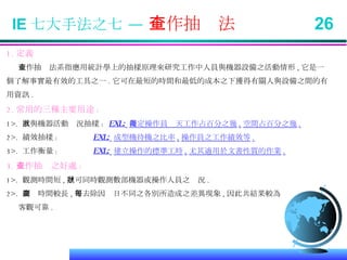 IE 七大手法之七 —  工作抽查法  26 1. 定義 工作抽查法系指應用統計學上的抽樣原理來研究工作中人員與機器設備之活動情形 , 它是一 個了解事實最有效的工具之一 . 它可在最短的時間和最低的成本之下獲得有關人與設備之間的有 用資訊 . 2. 常用的三種主要用途 : 1>.  人與機器活動狀況抽樣 :  EXL:   決定操作員每天工作占百分之幾 , 空間占百分之幾 . 2>.  績效抽樣 :  EXL:   成型機待機之比率 , 操作員之工作績效等 . 3>.  工作衡量 :  EXL:   建立操作的標準工時 , 尤其適用於文書性質的作業 . 3. 工作抽查之好處 : 1>.  觀測時間短 , 並可同時觀測數部機器或操作人員之狀況 . 2>.  調查時間較長 , 可去除因每日不同之各別所造成之差異現象 , 因此共結果較為 客觀可靠 . 