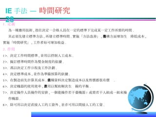 IE 手法 —  時間研究  28 1. 定義 為一種應用技術 , 指在決定一合格人員在一定的標準下完成某一定工作所需的時間 . 其必須先建立標準方法 , 再建立標準時間 . 實施「方法改善」 , 機構方面增加生產降低成本 , 實施「時間研究」 , 工作者始可增加收益 . 2. 作用 1>.  決定工作時間標準 , 並用以控制人工成本 . 2>.  擬訂標準時間作為獎金制度的依據 . 3>.  馮以決定工作日程及工作計劃 . 4>.  決定標準成本 , 並作為準備預算的依據 . 5>.  在製造前先計算其成本 . 此種資料決定製造成本以及售價都很有價值 . 6>.  決定機器的使用效率 , 並用以幫助解決生產線的平衡 . 7>.  決定操作人員操作的安排 , 一個能操作若干臺機器 ? 或需若干人組成一組來操 作機器 . 8>.  除可用以決定直接人工的工資外 , 並亦可用以間接人工的工資 .  